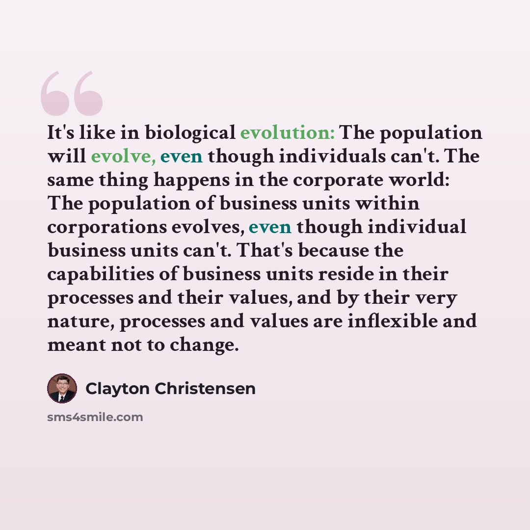 “It's like in biological evolution: The population will evolve, even though individuals can't. The same thing happens in the corporate world: The population of business units within corporations evolves, even though individual business units can't. That's because the capabilities of business units…” quote by Clayton Christensen