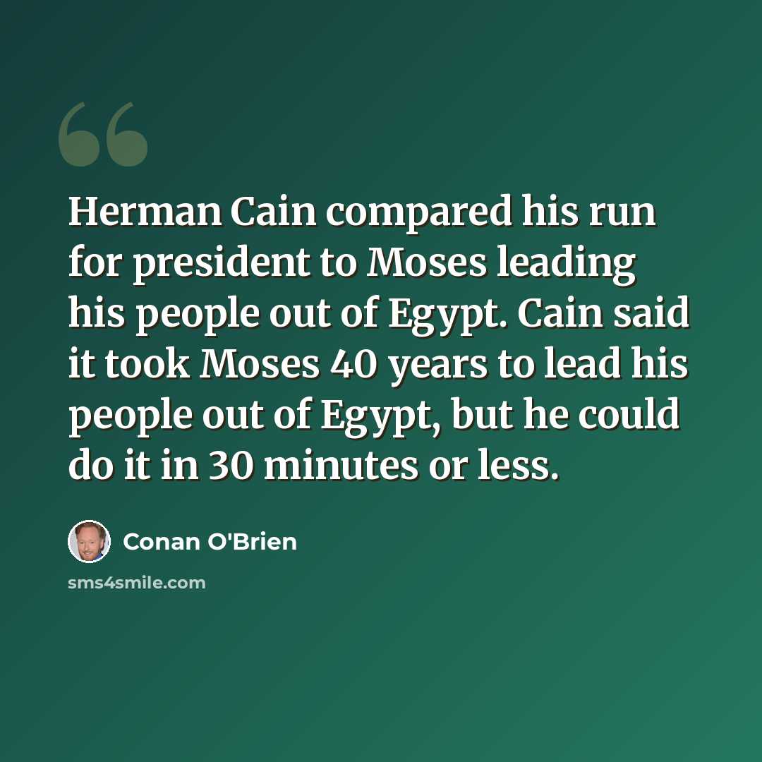 “Herman Cain compared his run for president to Moses leading his people out of Egypt. Cain said it took Moses 40 years to lead his people out of Egypt, but he could do it in 30 minutes or less.” quote by Conan O'Brien