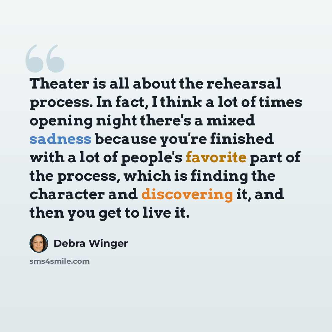 “Theater is all about the rehearsal process. In fact, I think a lot of times opening night there's a mixed sadness because you're finished with a lot of people's favorite part of the process, which is finding the character and discovering it, and then you get to live it.” quote by Debra Winger