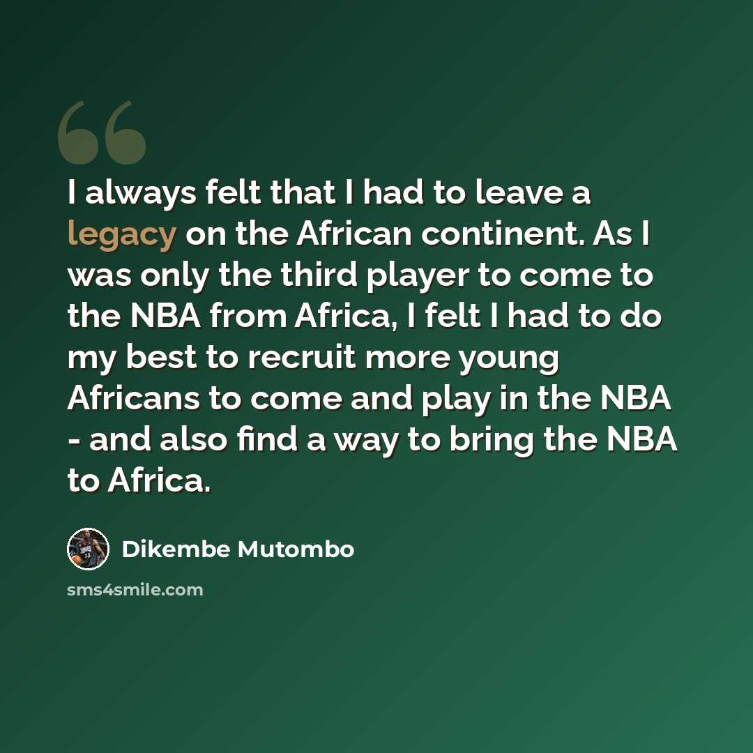 “I always felt that I had to leave a legacy on the African continent. As I was only the third player to come to the NBA from Africa, I felt I had to do my best to recruit more young Africans to come and play in the NBA - and also find a way to bring the NBA to Africa.” quote by Dikembe Mutombo