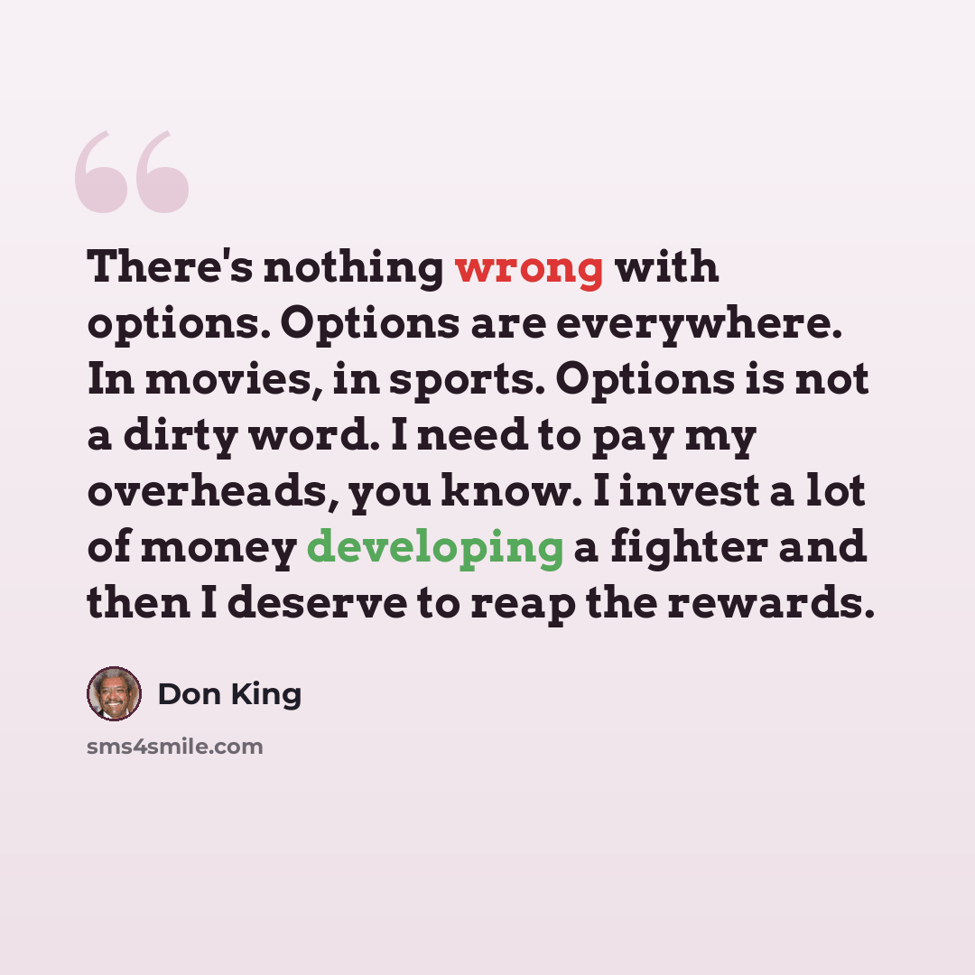 “There's nothing wrong with options. Options are everywhere. In movies, in sports. Options is not a dirty word. I need to pay my overheads, you know. I invest a lot of money developing a fighter and then I deserve to reap the rewards.” quote by Don King