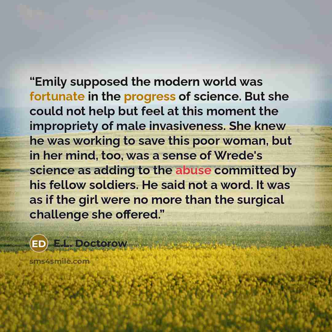 “Emily supposed the modern world was fortunate in the progress of science. But she could not help but feel at this moment the impropriety of male invasiveness. She knew he was working to save this poor woman, but in her mind, too, was a sense of Wrede's science as adding to the abuse committed by…” quote by E.L. Doctorow