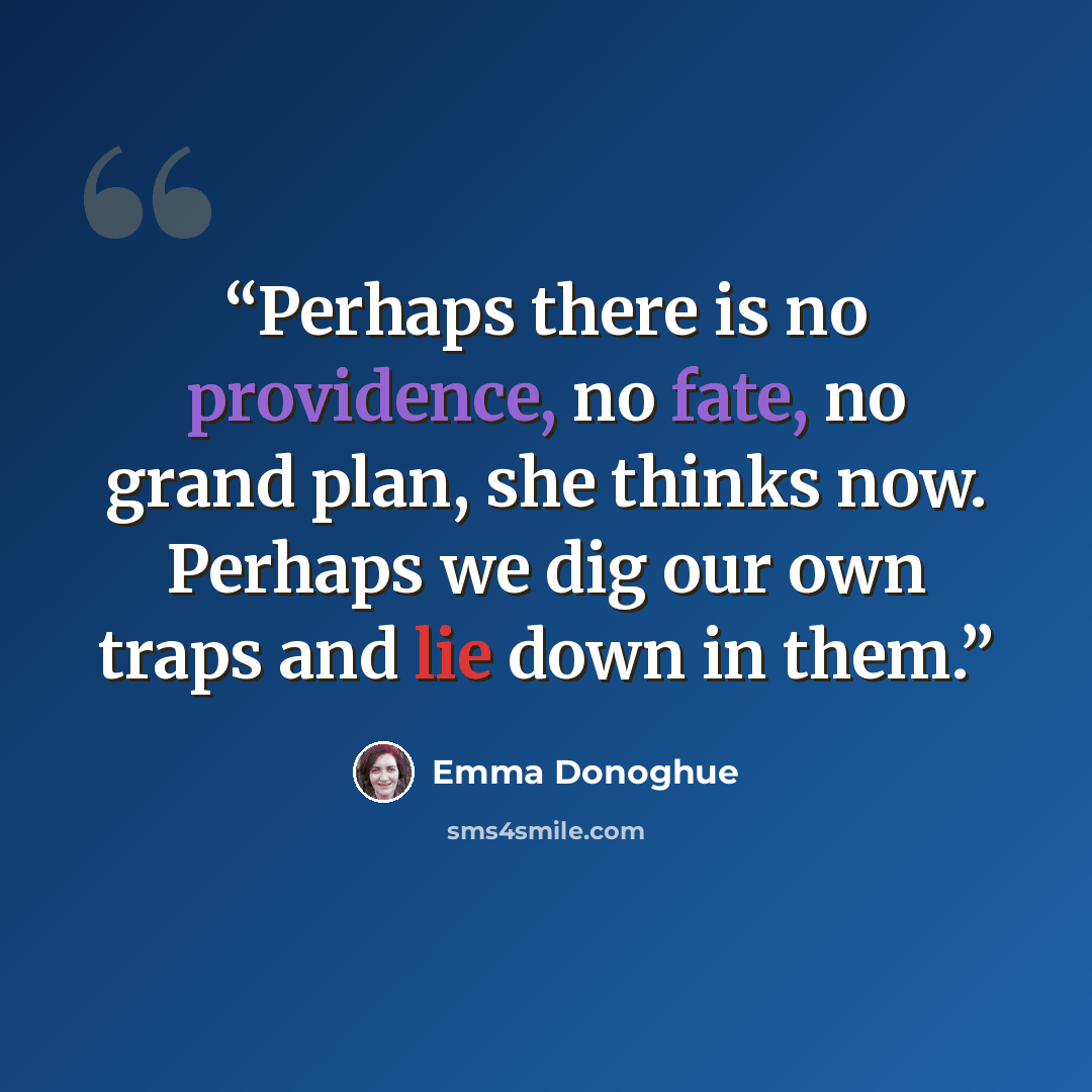 “Perhaps there is no providence, no fate, no grand plan, she thinks now. Perhaps we dig our own traps and lie down in them.” quote by Emma Donoghue