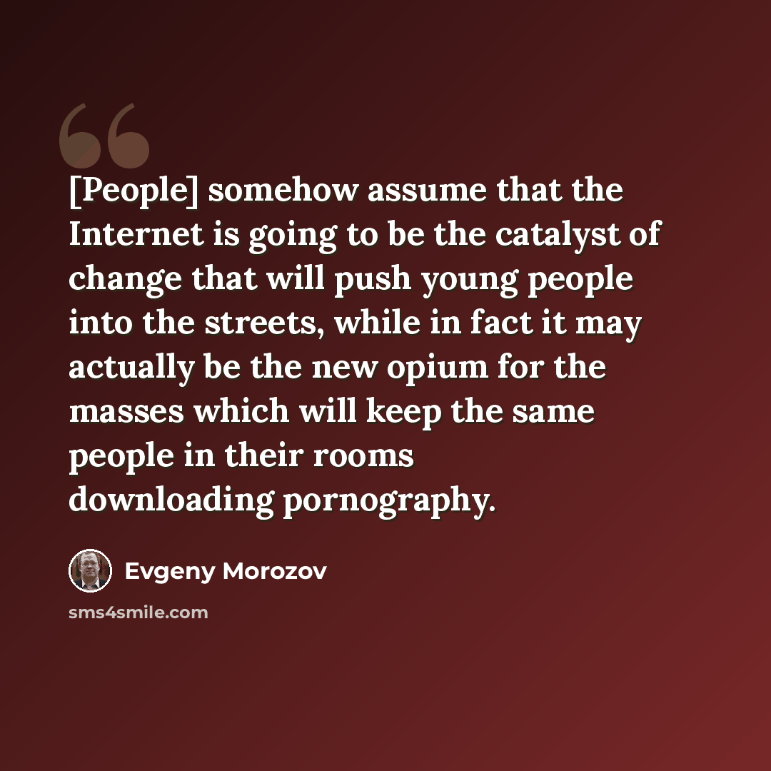 “[People] somehow assume that the Internet is going to be the catalyst of change that will push young people into the streets, while in fact it may actually be the new opium for the masses which will keep the same people in their rooms downloading pornography.” quote by Evgeny Morozov