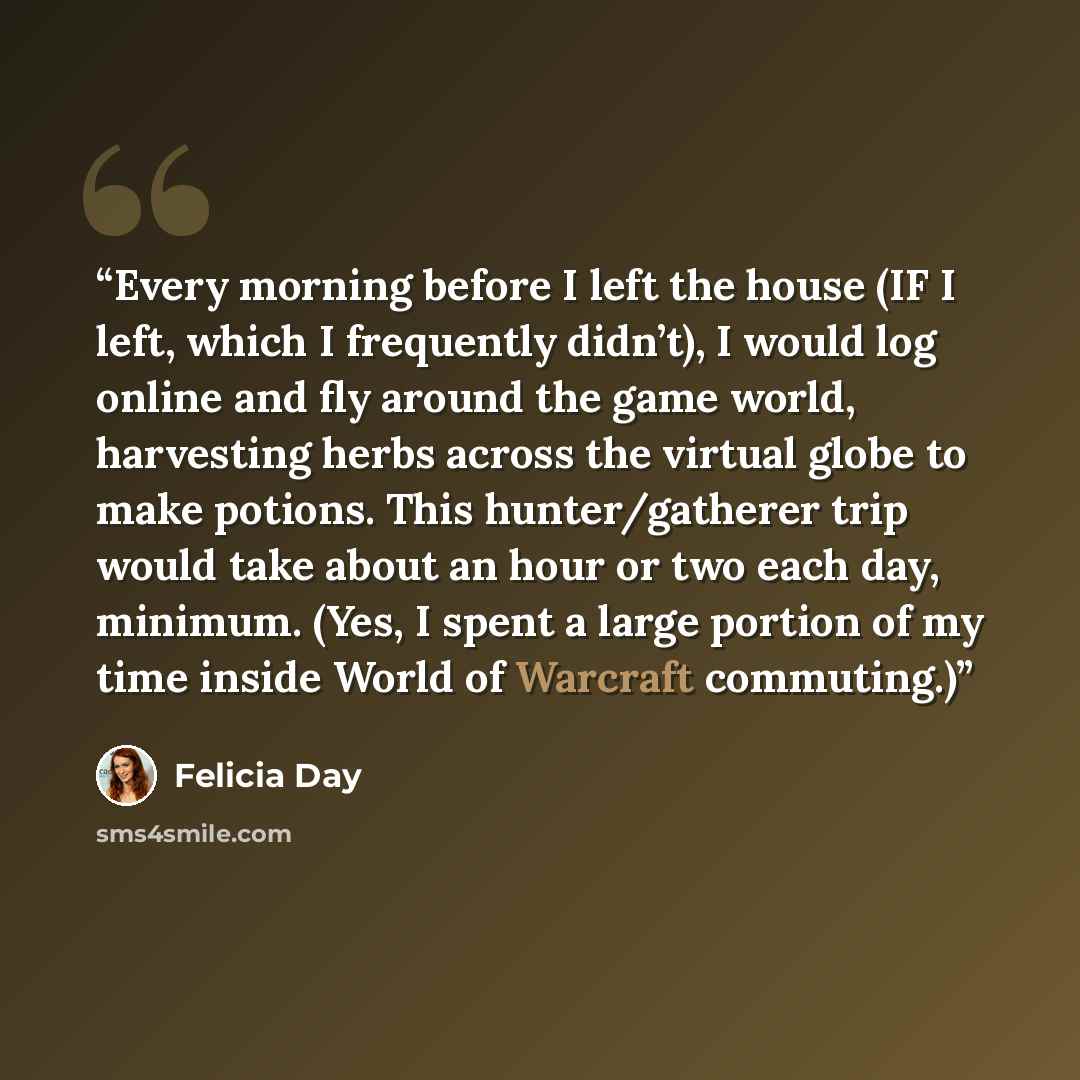 “Every morning before I left the house (IF I left, which I frequently didn’t), I would log online and fly around the game world, harvesting herbs across the virtual globe to make potions. This hunter/gatherer trip would take about an hour or two each day, minimum. (Yes, I spent a large portion of…” quote by Felicia Day