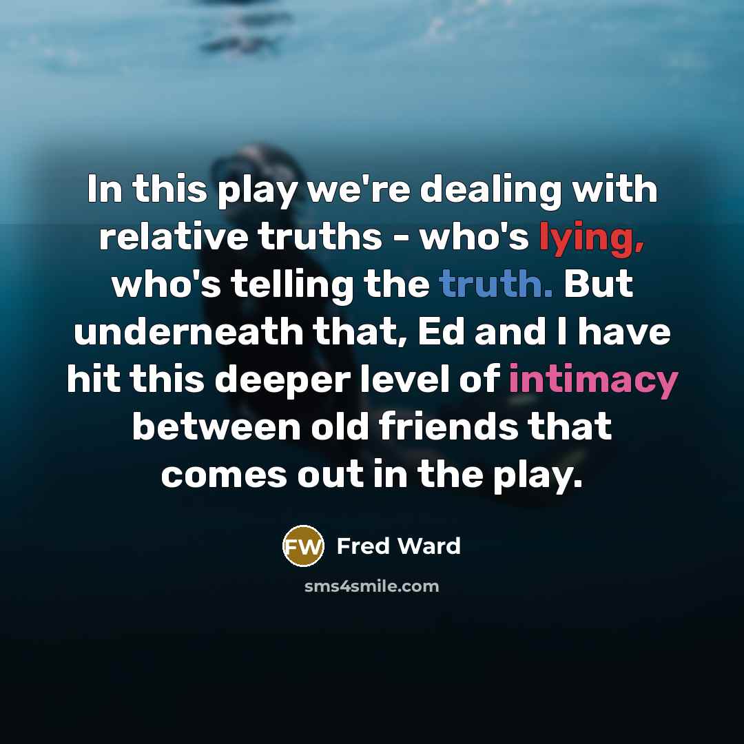 “In this play we're dealing with relative truths - who's lying, who's telling the truth. But underneath that, Ed and I have hit this deeper level of intimacy between old friends that comes out in the play.” quote by Fred Ward