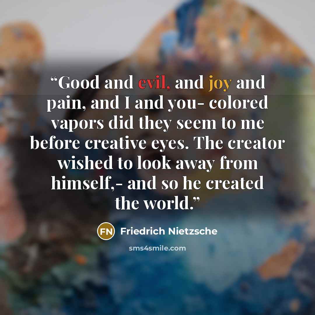 “Good and evil, and joy and pain, and I and you- colored vapors did they seem to me before creative eyes. The creator wished to look away from himself,- and so he created the world.” quote by Friedrich Nietzsche