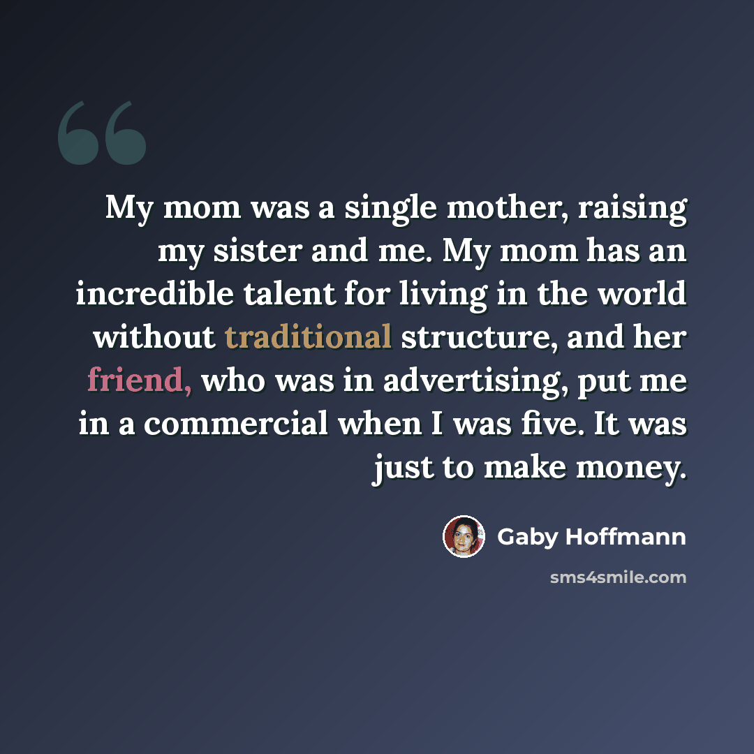 “My mom was a single mother, raising my sister and me. My mom has an incredible talent for living in the world without traditional structure, and her friend, who was in advertising, put me in a commercial when I was five. It was just to make money.” quote by Gaby Hoffmann