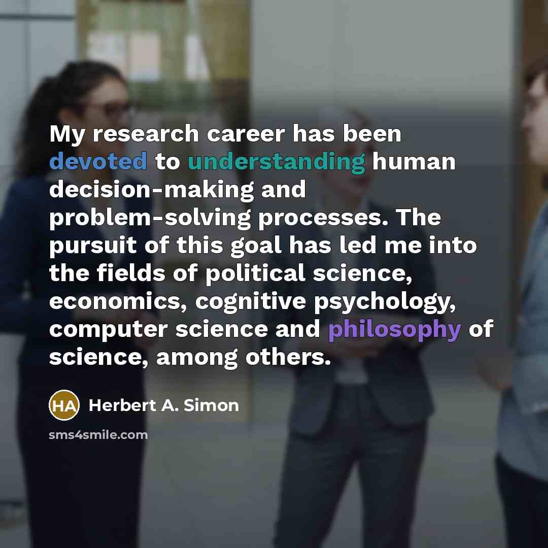 “My research career has been devoted to understanding human decision-making and problem-solving processes. The pursuit of this goal has led me into the fields of political science, economics, cognitive psychology, computer science and philosophy of science, among others.” quote by Herbert A. Simon