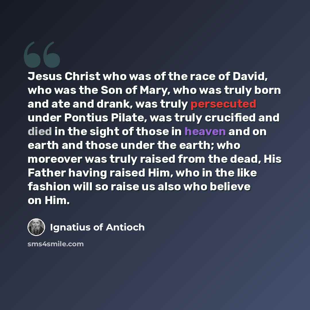 “Jesus Christ who was of the race of David, who was the Son of Mary, who was truly born and ate and drank, was truly persecuted under Pontius Pilate, was truly crucified and died in the sight of those in heaven and on earth and those under the earth; who moreover was truly raised from the dead, His…” quote by Ignatius of Antioch