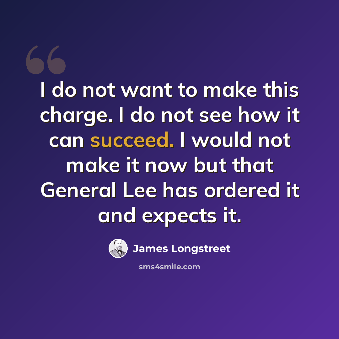 “I do not want to make this charge. I do not see how it can succeed. I would not make it now but that General Lee has ordered it and expects it.” quote by James Longstreet