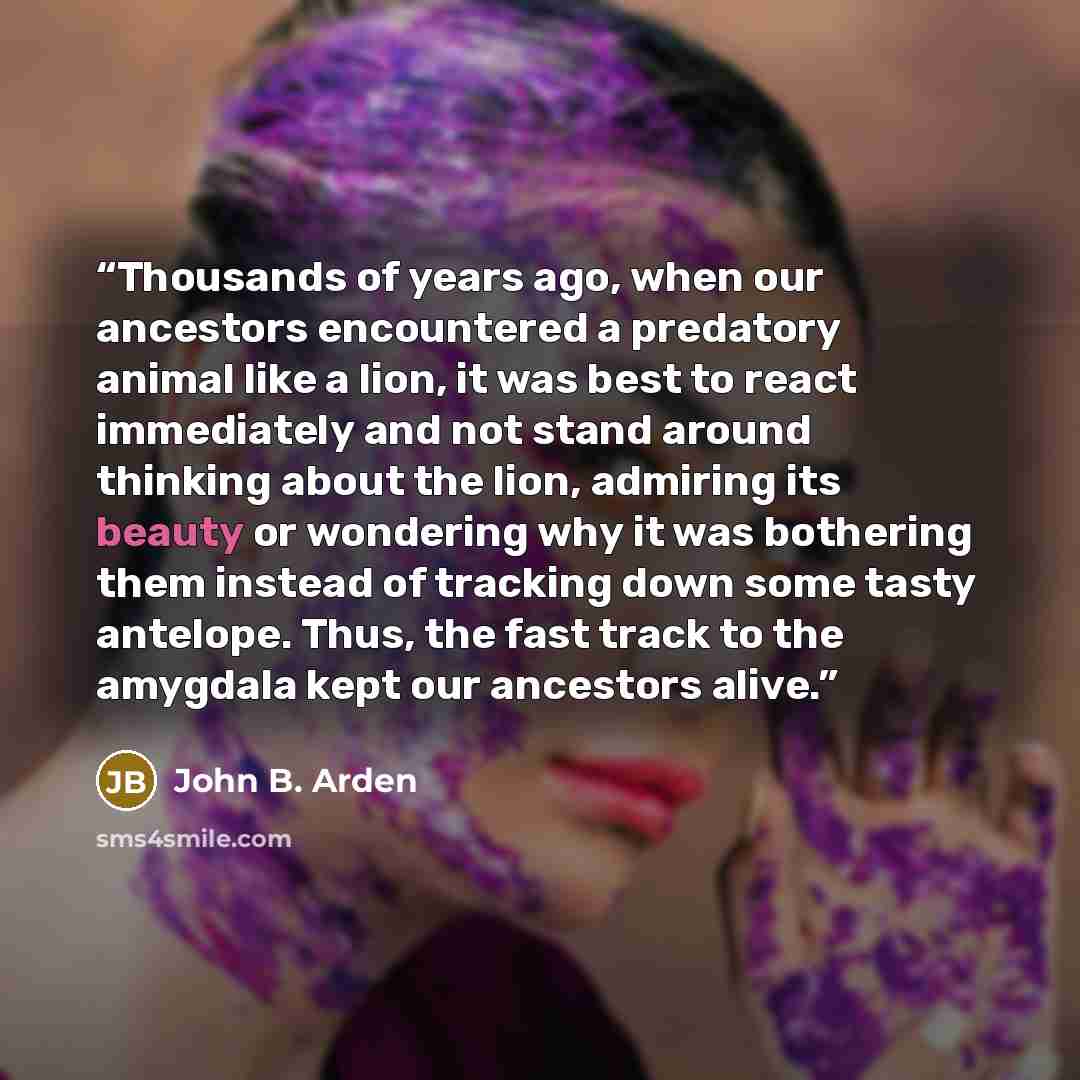 “Thousands of years ago, when our ancestors encountered a predatory animal like a lion, it was best to react immediately and not stand around thinking about the lion, admiring its beauty or wondering why it was bothering them instead of tracking down some tasty antelope. Thus, the fast track to the…” quote by John B. Arden