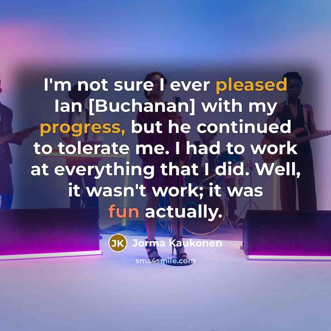 “I'm not sure I ever pleased Ian [Buchanan] with my progress, but he continued to tolerate me. I had to work at everything that I did. Well, it wasn't work; it was fun actually.” quote by Jorma Kaukonen