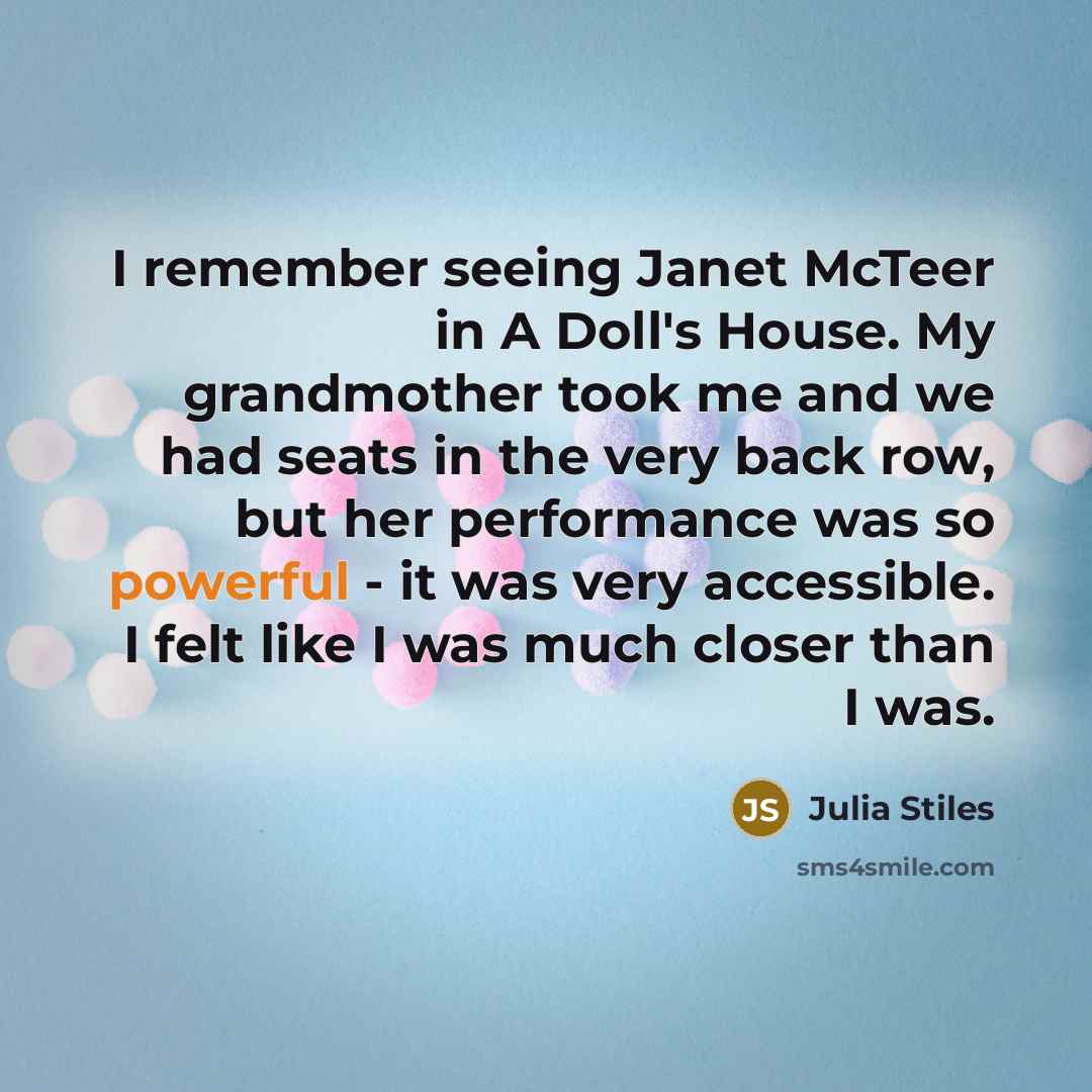“I remember seeing Janet McTeer in A Doll's House. My grandmother took me and we had seats in the very back row, but her performance was so powerful - it was very accessible. I felt like I was much closer than I was.” quote by Julia Stiles