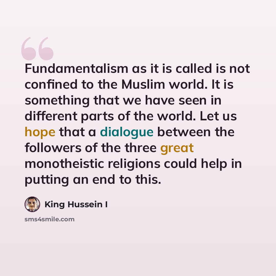“Fundamentalism as it is called is not confined to the Muslim world. It is something that we have seen in different parts of the world. Let us hope that a dialogue between the followers of the three great monotheistic religions could help in putting an end to this.” quote by King Hussein I