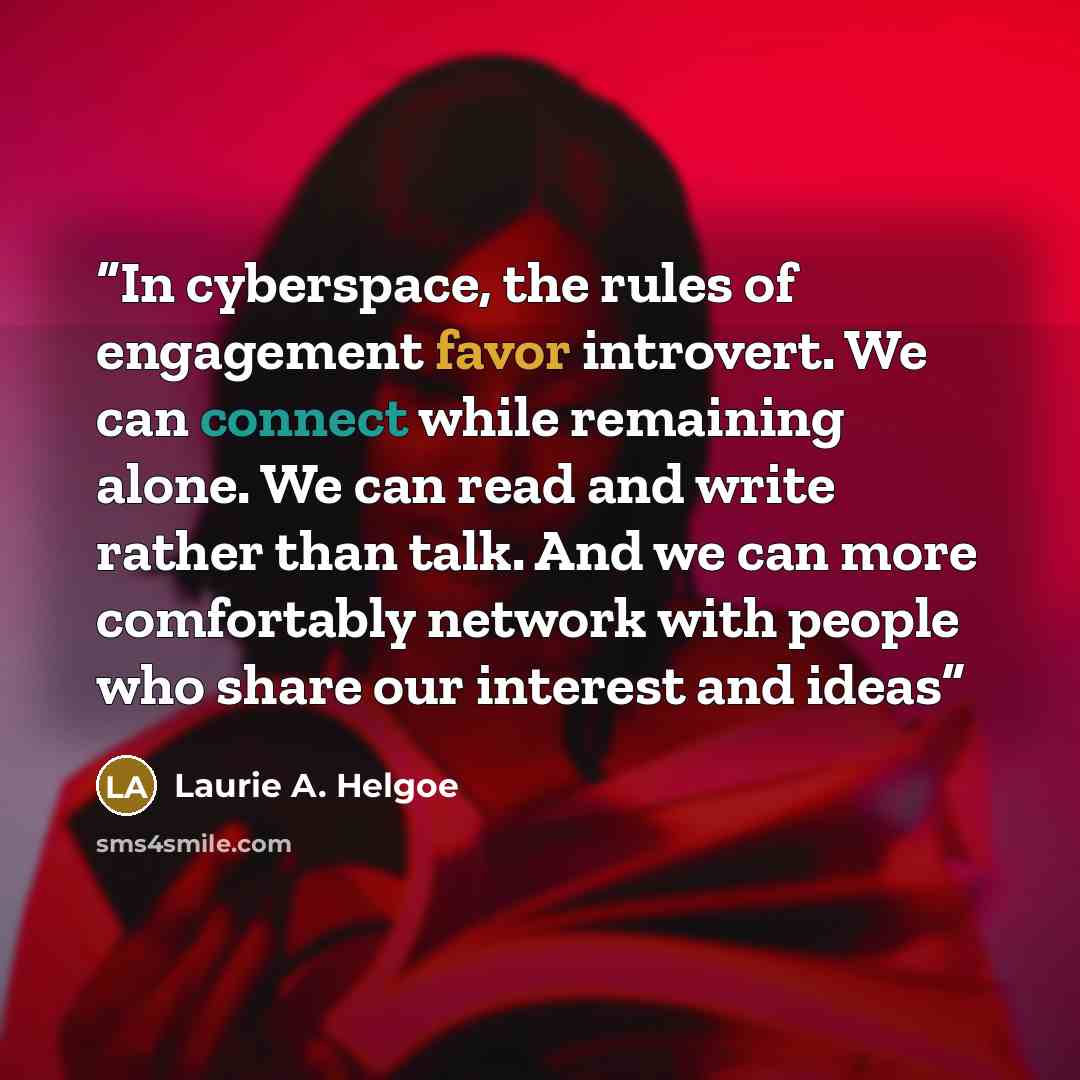 “In cyberspace, the rules of engagement favor introvert. We can connect while remaining alone. We can read and write rather than talk. And we can more comfortably network with people who share our interest and ideas” quote by Laurie A. Helgoe