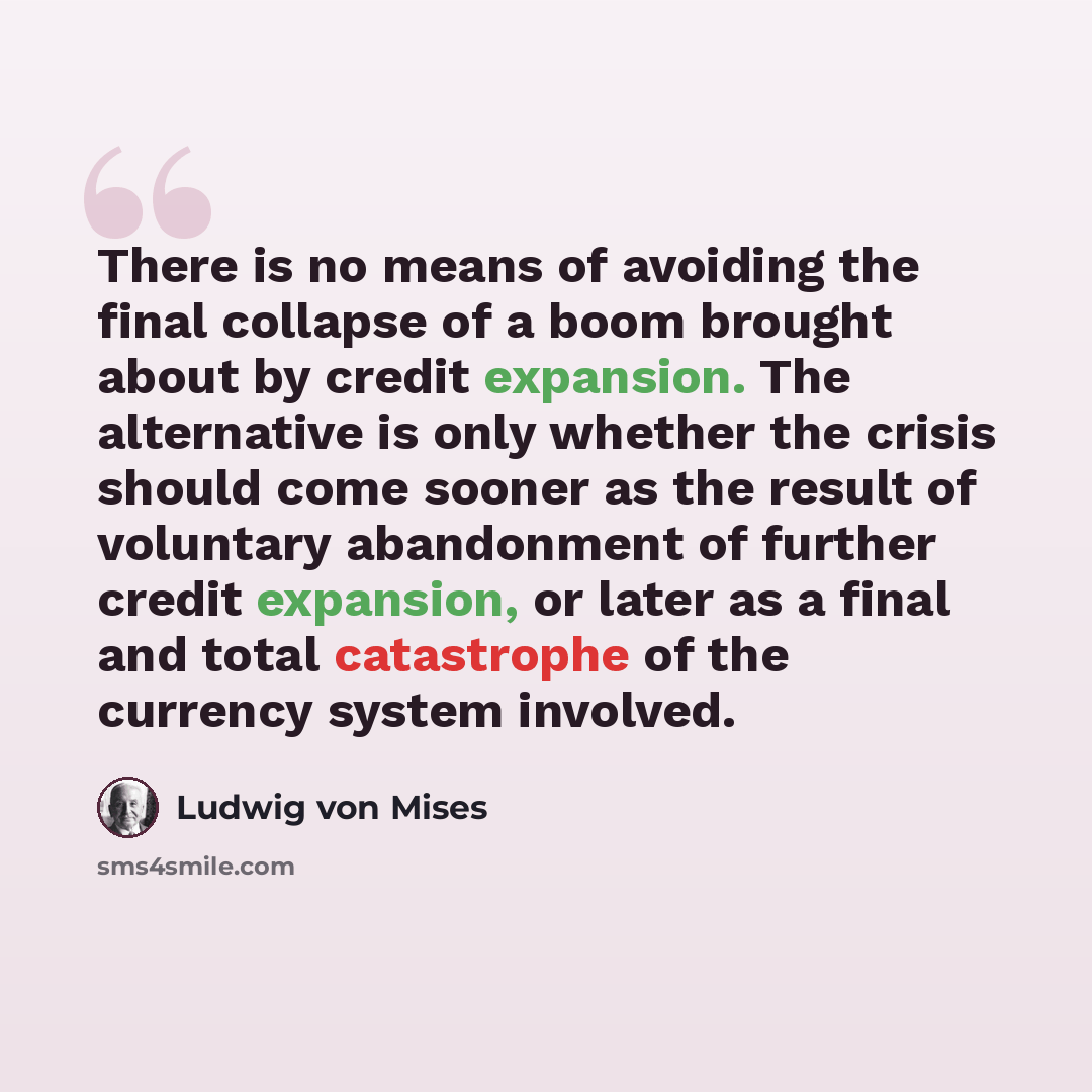 “There is no means of avoiding the final collapse of a boom brought about by credit expansion. The alternative is only whether the crisis should come sooner as the result of voluntary abandonment of further credit expansion, or later as a final and total catastrophe of the currency system involved.” quote by Ludwig von Mises