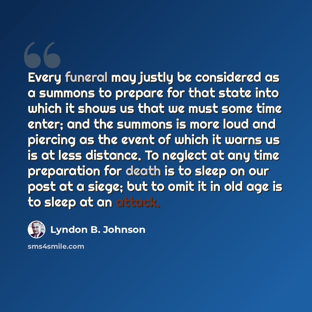 “Every funeral may justly be considered as a summons to prepare for that state into which it shows us that we must some time enter; and the summons is more loud and piercing as the event of which it warns us is at less distance. To neglect at any time preparation for death is to sleep on our post…” quote by Lyndon B. Johnson