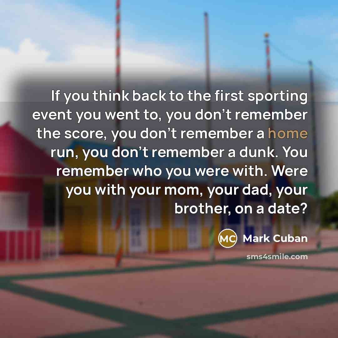 “If you think back to the first sporting event you went to, you don't remember the score, you don't remember a home run, you don't remember a dunk. You remember who you were with. Were you with your mom, your dad, your brother, on a date?” quote by Mark Cuban