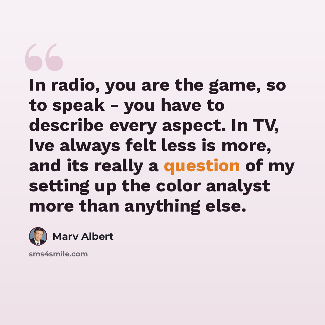 “In radio, you are the game, so to speak - you have to describe every aspect. In TV, Ive always felt less is more, and its really a question of my setting up the color analyst more than anything else.” quote by Marv Albert