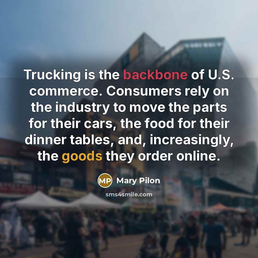 “Trucking is the backbone of U.S. commerce. Consumers rely on the industry to move the parts for their cars, the food for their dinner tables, and, increasingly, the goods they order online.” quote by Mary Pilon