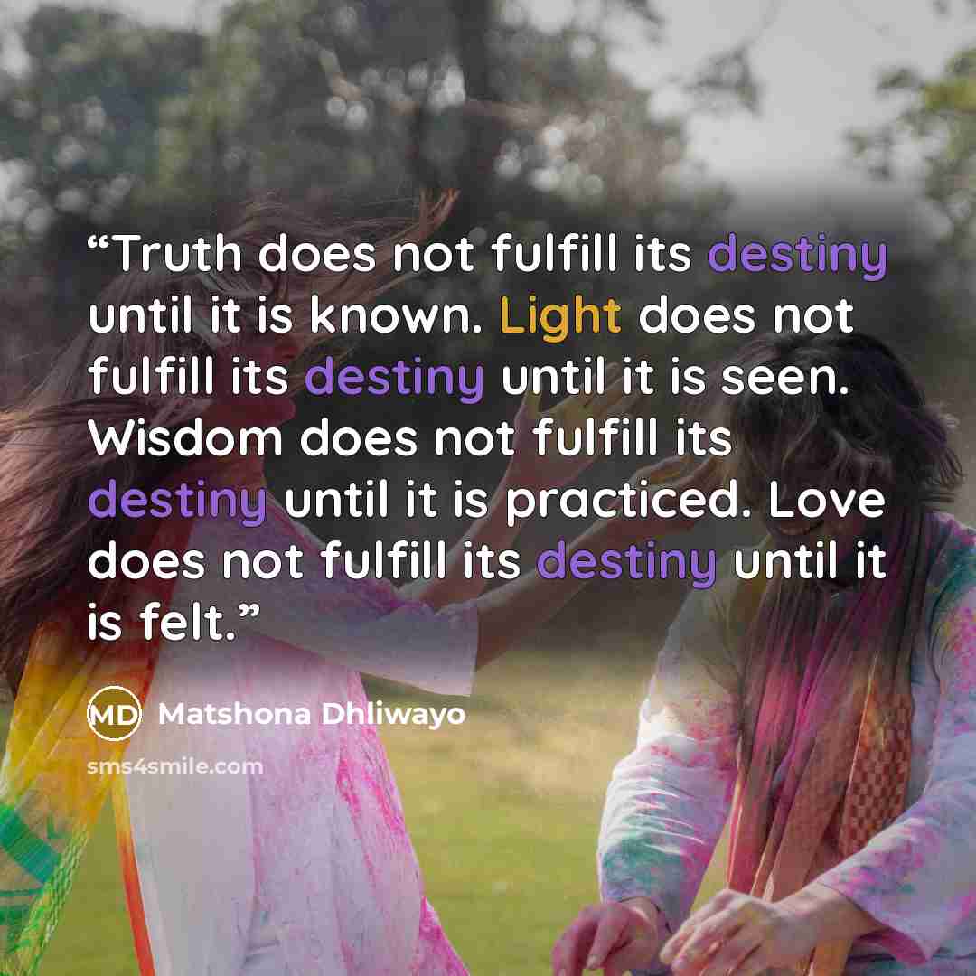“Truth does not fulfill its destiny until it is known. Light does not fulfill its destiny until it is seen. Wisdom does not fulfill its destiny until it is practiced. Love does not fulfill its destiny until it is felt.” quote by Matshona Dhliwayo