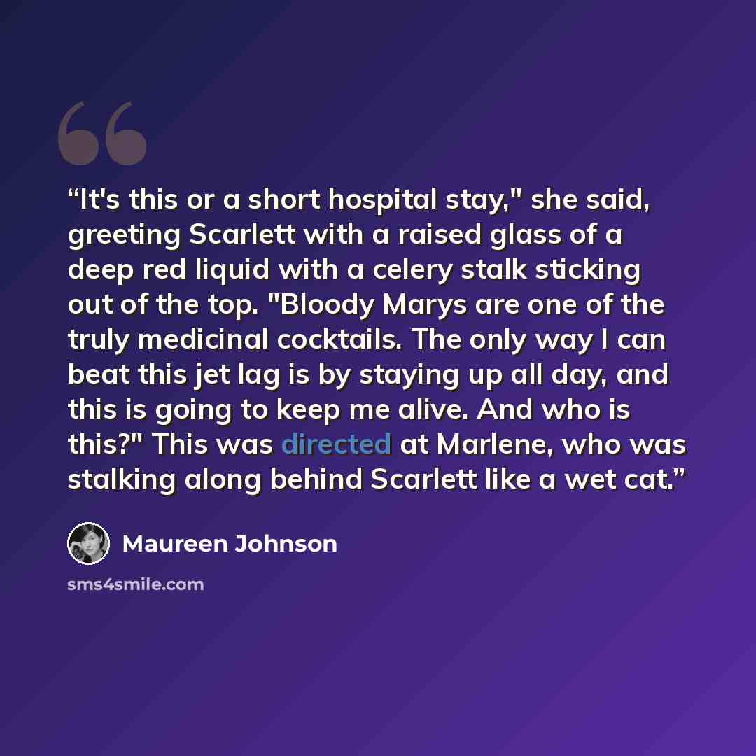 “It's this or a short hospital stay," she said, greeting Scarlett with a raised glass of a deep red liquid with a celery stalk sticking out of the top. "Bloody Marys are one of the truly medicinal cocktails. The only way I can beat this jet lag is by staying up all day, and this is going to keep me…” quote by Maureen Johnson