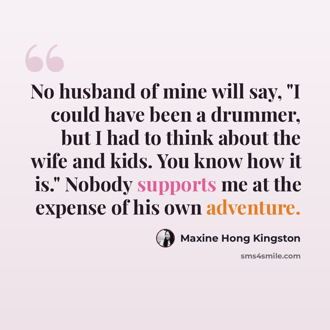 “No husband of mine will say, "I could have been a drummer, but I had to think about the wife and kids. You know how it is." Nobody supports me at the expense of his own adventure.” quote by Maxine Hong Kingston