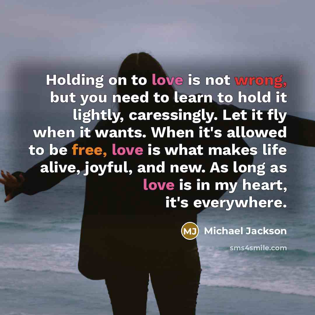 “Holding on to love is not wrong, but you need to learn to hold it lightly, caressingly. Let it fly when it wants. When it's allowed to be free, love is what makes life alive, joyful, and new. As long as love is in my heart, it's everywhere.” quote by Michael Jackson