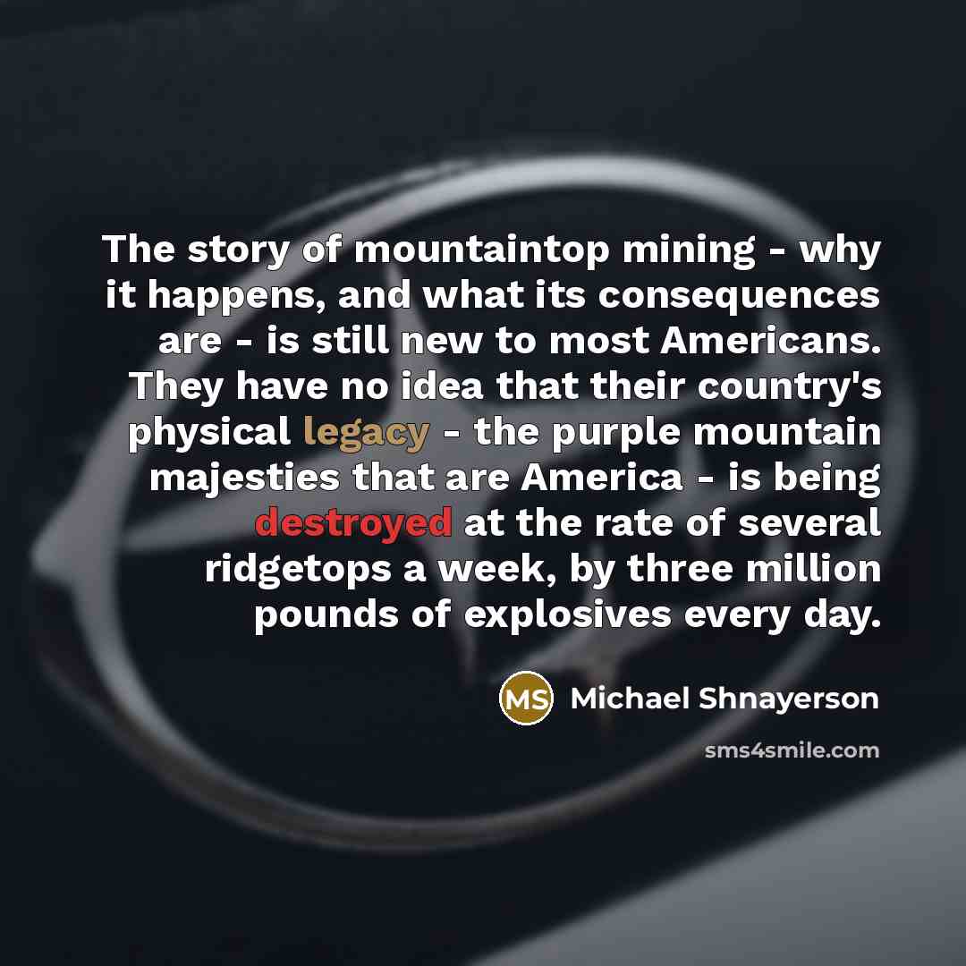 “The story of mountaintop mining - why it happens, and what its consequences are - is still new to most Americans. They have no idea that their country's physical legacy - the purple mountain majesties that are America - is being destroyed at the rate of several ridgetops a week, by three million…” quote by Michael Shnayerson