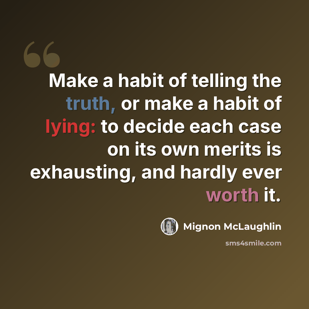 “Make a habit of telling the truth, or make a habit of lying: to decide each case on its own merits is exhausting, and hardly ever worth it.” quote by Mignon McLaughlin