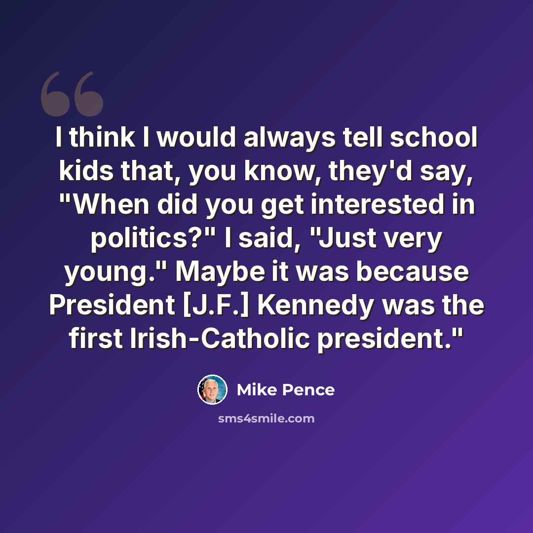 “I think I would always tell school kids that, you know, they'd say, "When did you get interested in politics?" I said, "Just very young." Maybe it was because President [J.F.] Kennedy was the first Irish-Catholic president."” quote by Mike Pence