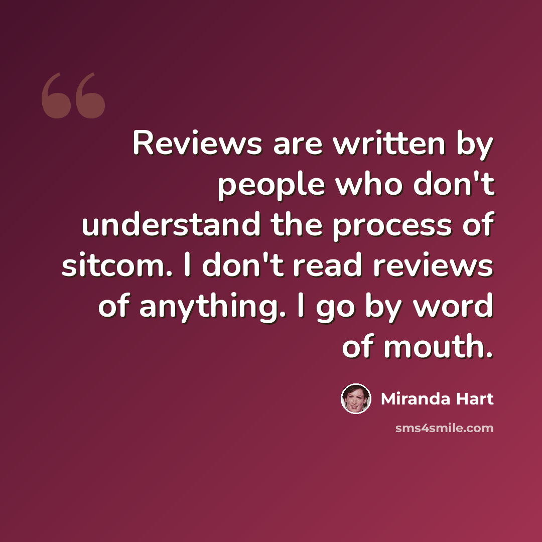 “Reviews are written by people who don't understand the process of sitcom. I don't read reviews of anything. I go by word of mouth.” quote by Miranda Hart
