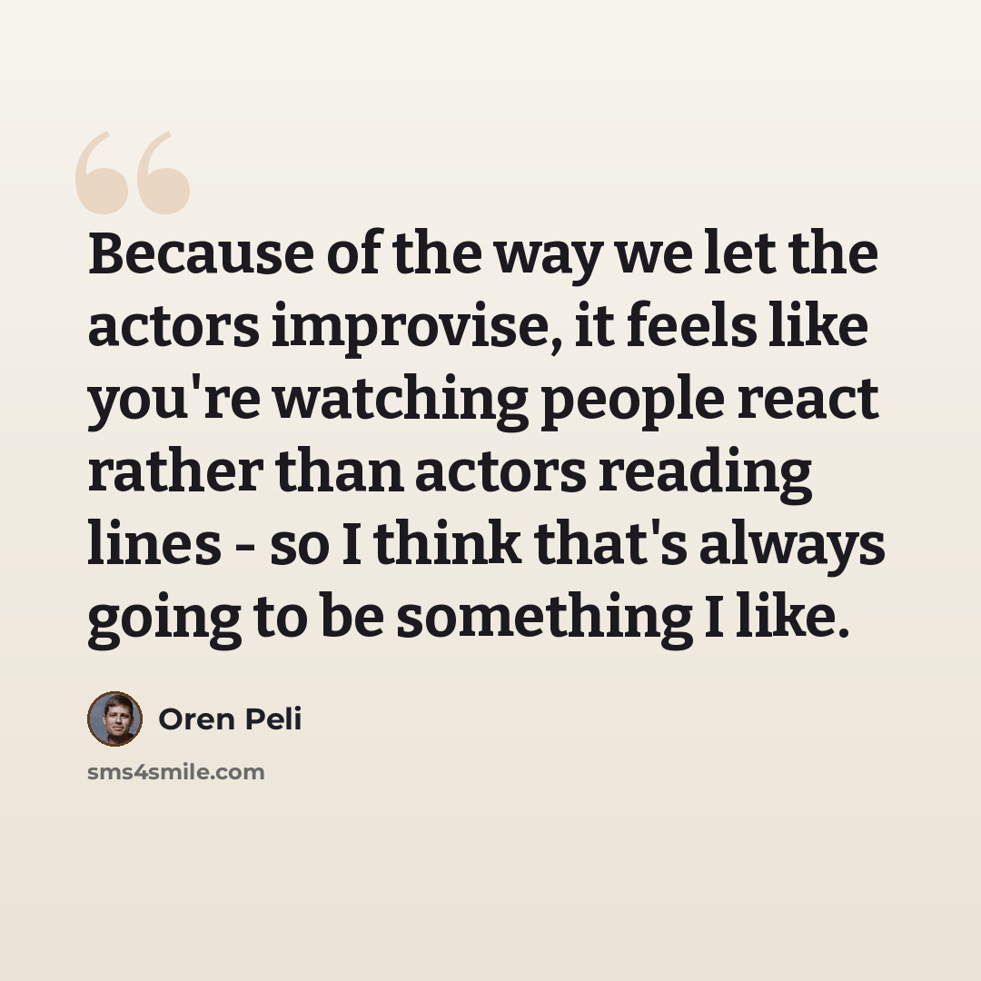 “Because of the way we let the actors improvise, it feels like you're watching people react rather than actors reading lines - so I think that's always going to be something I like.” quote by Oren Peli