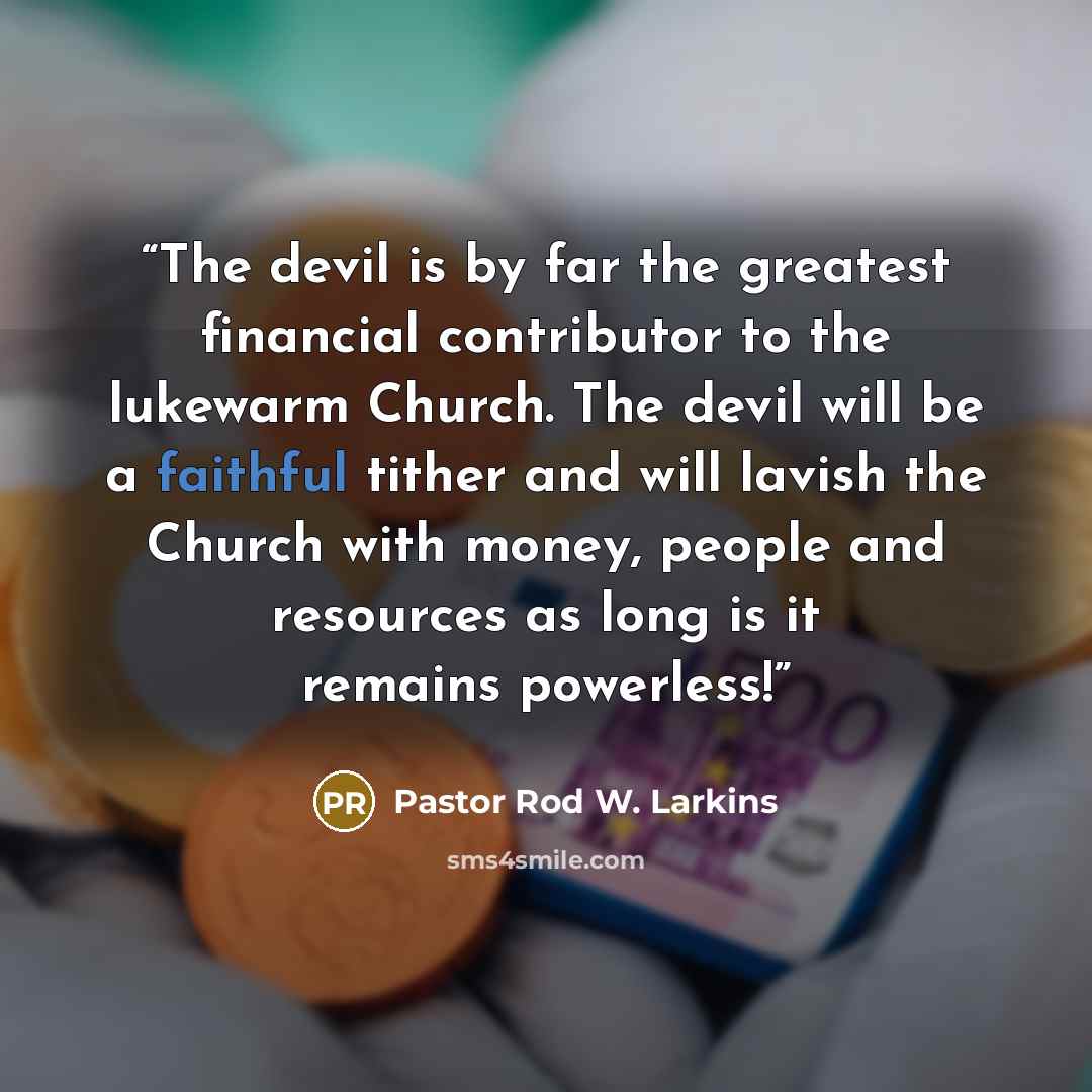“The devil is by far the greatest financial contributor to the lukewarm Church. The devil will be a faithful tither and will lavish the Church with money, people and resources as long is it remains powerless!” quote by Pastor Rod W. Larkins