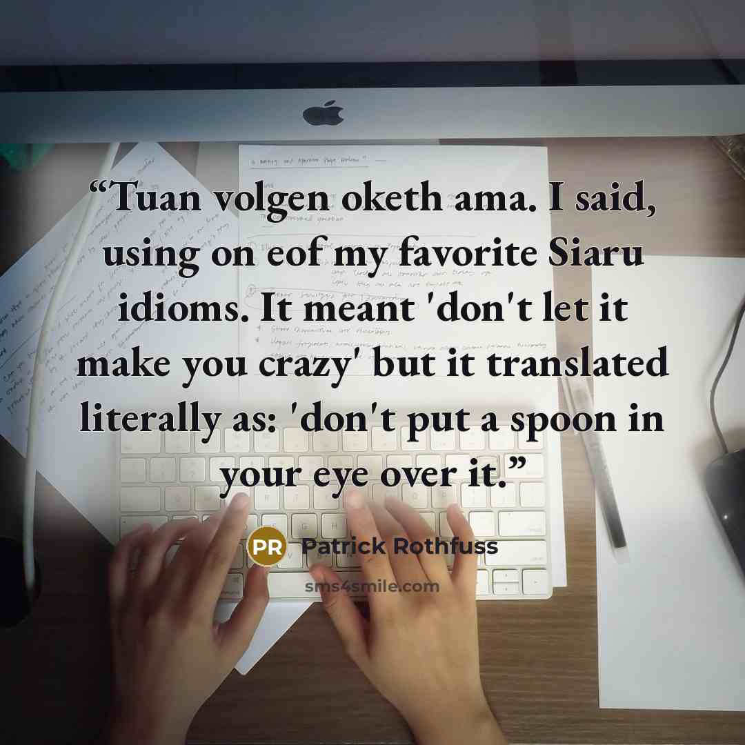 “Tuan volgen oketh ama. I said, using on eof my favorite Siaru idioms. It meant 'don't let it make you crazy' but it translated literally as: 'don't put a spoon in your eye over it.” quote by Patrick Rothfuss