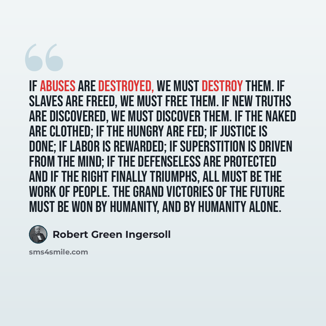 “If abuses are destroyed, we must destroy them. If slaves are freed, we must free them. If new truths are discovered, we must discover them. If the naked are clothed; if the hungry are fed; if justice is done; if labor is rewarded; if superstition is driven from the mind; if the defenseless are…” quote by Robert Green Ingersoll