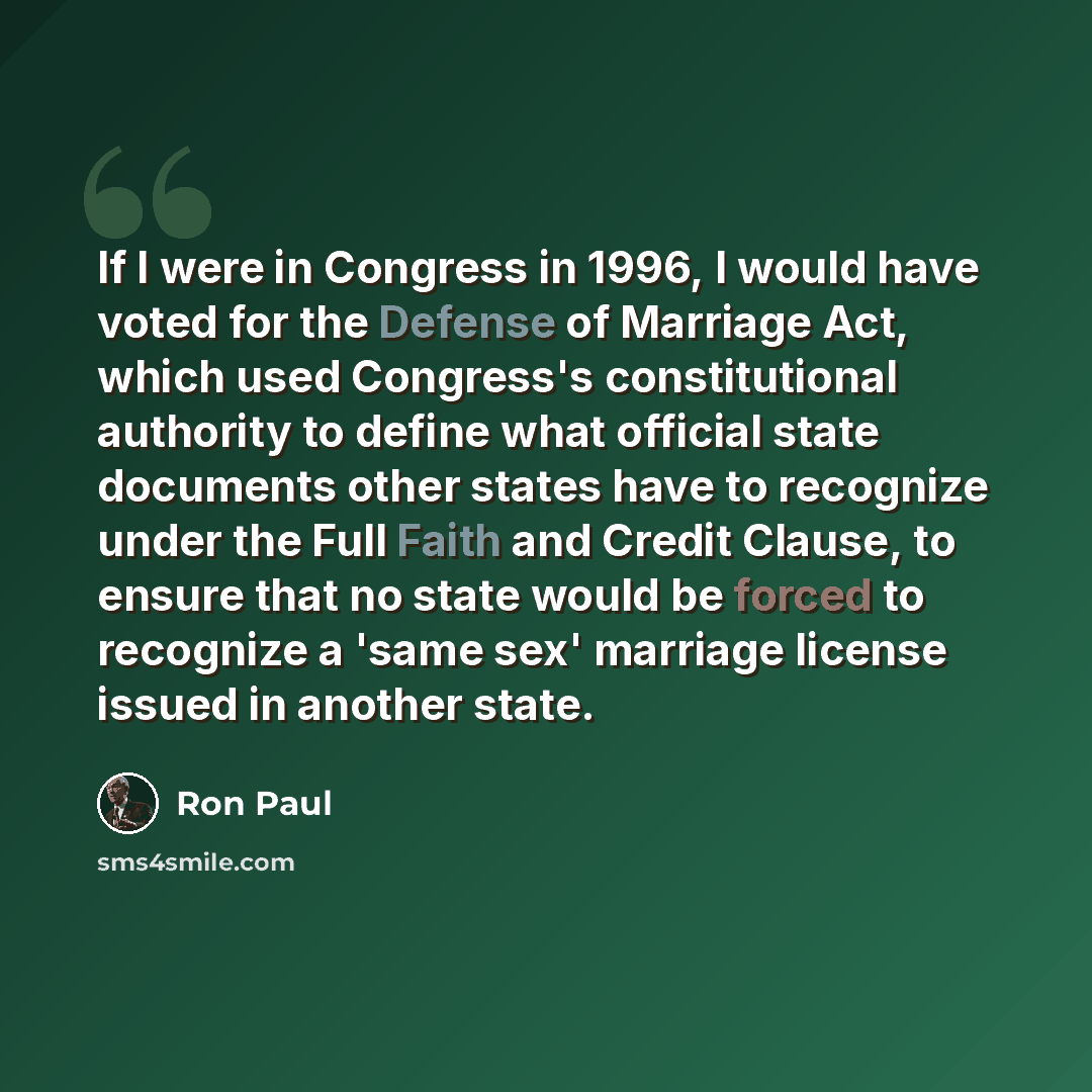 “If I were in Congress in 1996, I would have voted for the Defense of Marriage Act, which used Congress's constitutional authority to define what official state documents other states have to recognize under the Full Faith and Credit Clause, to ensure that no state would be forced to recognize a…” quote by Ron Paul