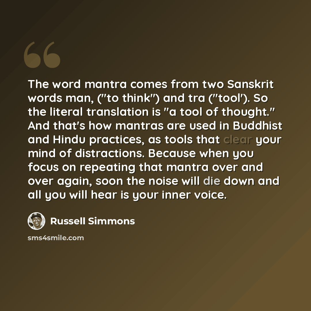 “The word mantra comes from two Sanskrit words man, ("to think") and tra ("tool'). So the literal translation is "a tool of thought." And that's how mantras are used in Buddhist and Hindu practices, as tools that clear your mind of distractions. Because when you focus on repeating that mantra over…” quote by Russell Simmons