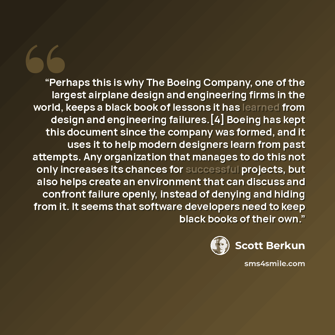 “Perhaps this is why The Boeing Company, one of the largest airplane design and engineering firms in the world, keeps a black book of lessons it has learned from design and engineering failures.[4] Boeing has kept this document since the company was formed, and it uses it to help modern designers…” quote by Scott Berkun