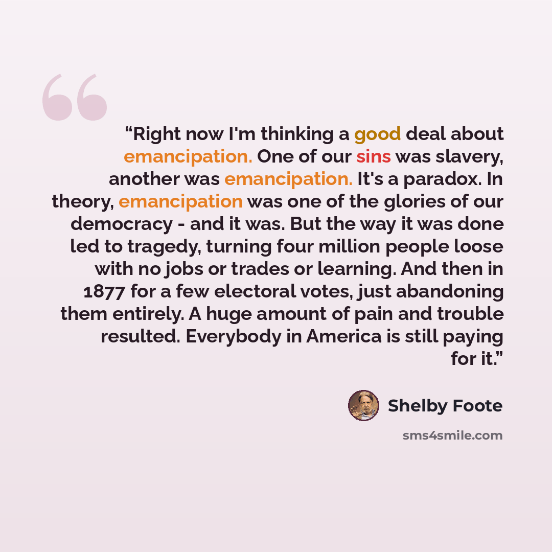 “Right now I'm thinking a good deal about emancipation. One of our sins was slavery, another was emancipation. It's a paradox. In theory, emancipation was one of the glories of our democracy - and it was. But the way it was done led to tragedy, turning four million people loose with no jobs or…” quote by Shelby Foote