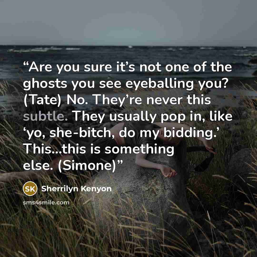 “Are you sure it’s not one of the ghosts you see eyeballing you? (Tate) No. They’re never this subtle. They usually pop in, like ‘yo, she-bitch, do my bidding.’ This…this is something else. (Simone)” quote by Sherrilyn Kenyon