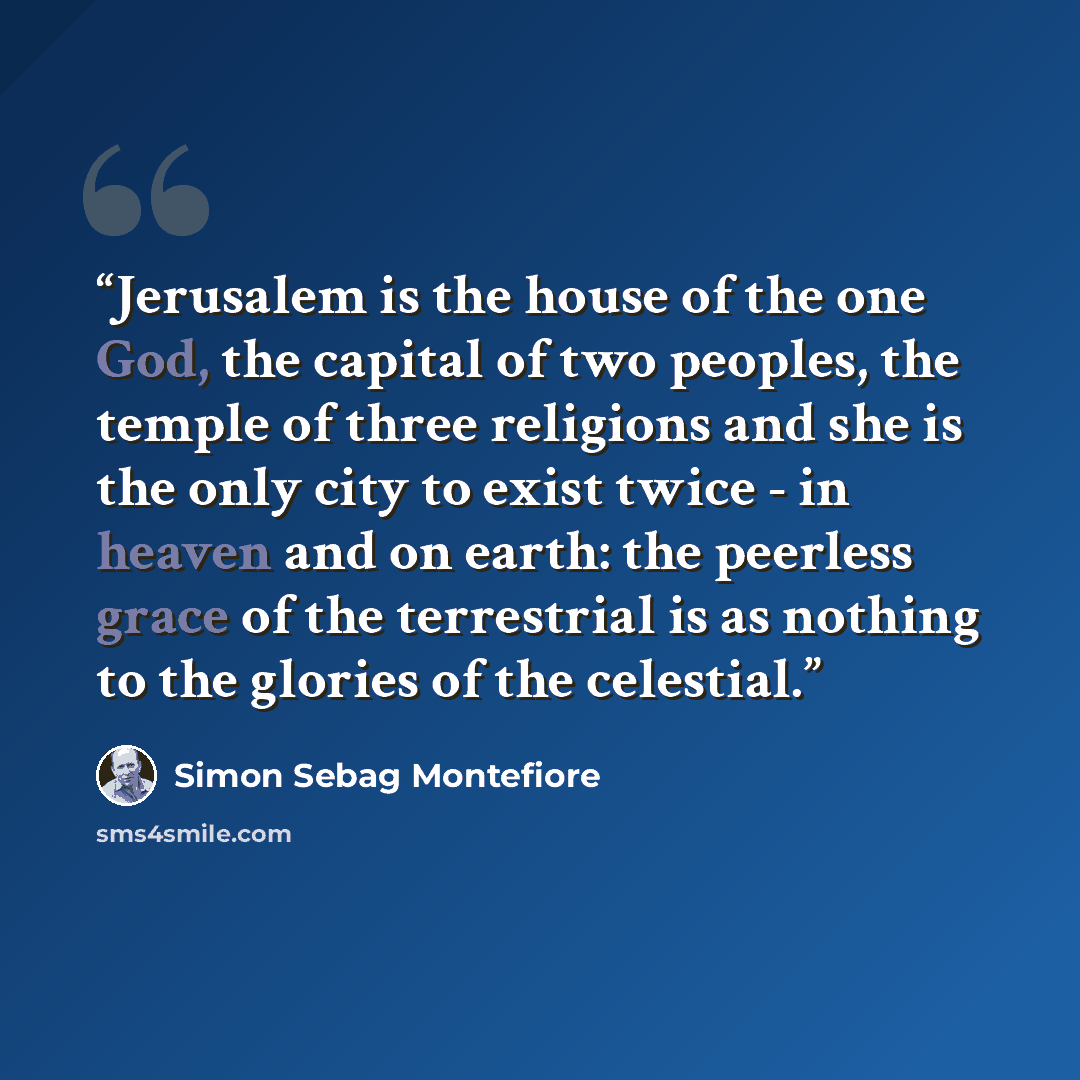 “Jerusalem is the house of the one God, the capital of two peoples, the temple of three religions and she is the only city to exist twice - in heaven and on earth: the peerless grace of the terrestrial is as nothing to the glories of the celestial.” quote by Simon Sebag Montefiore