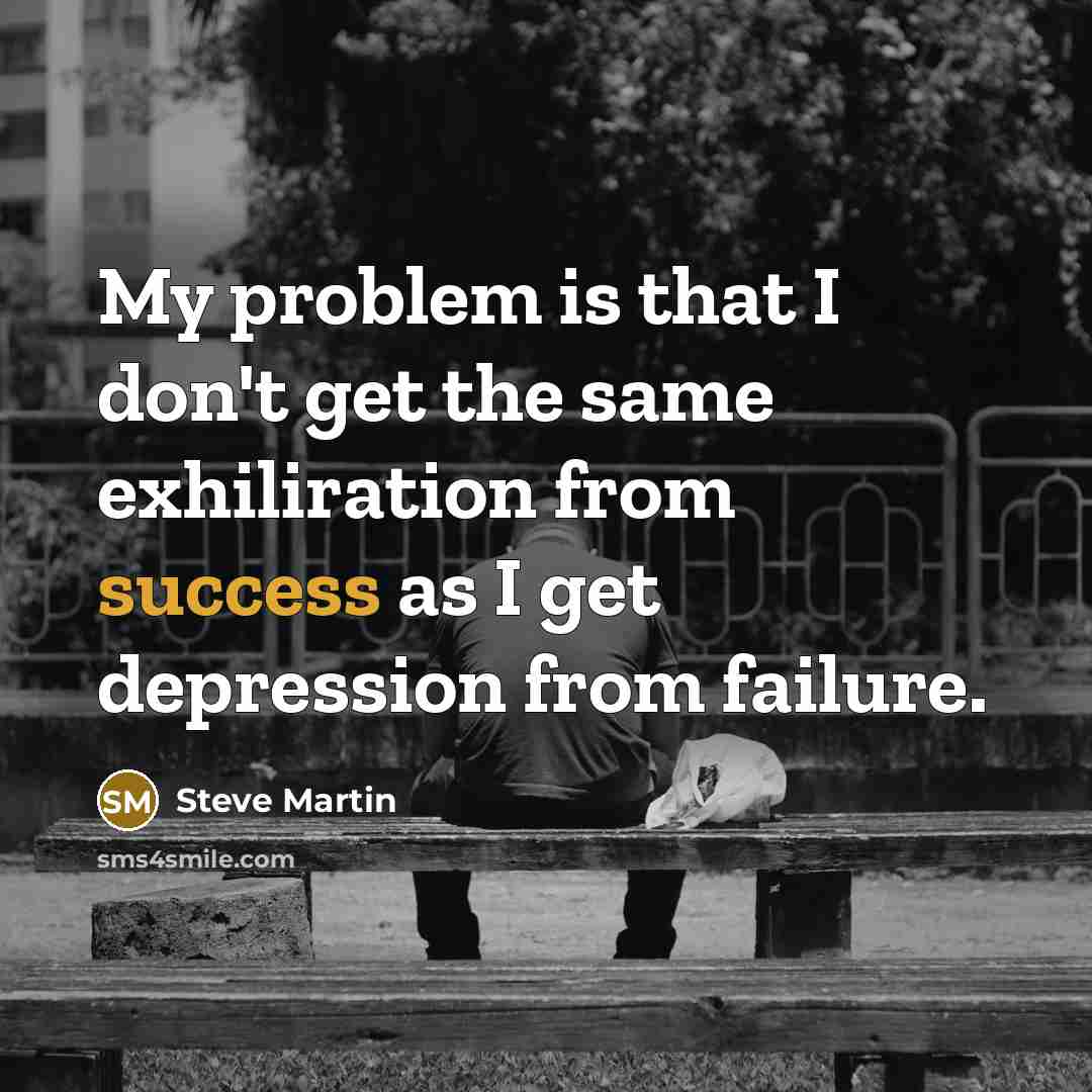 “My problem is that I don't get the same exhiliration from success as I get depression from failure.” quote by Steve Martin