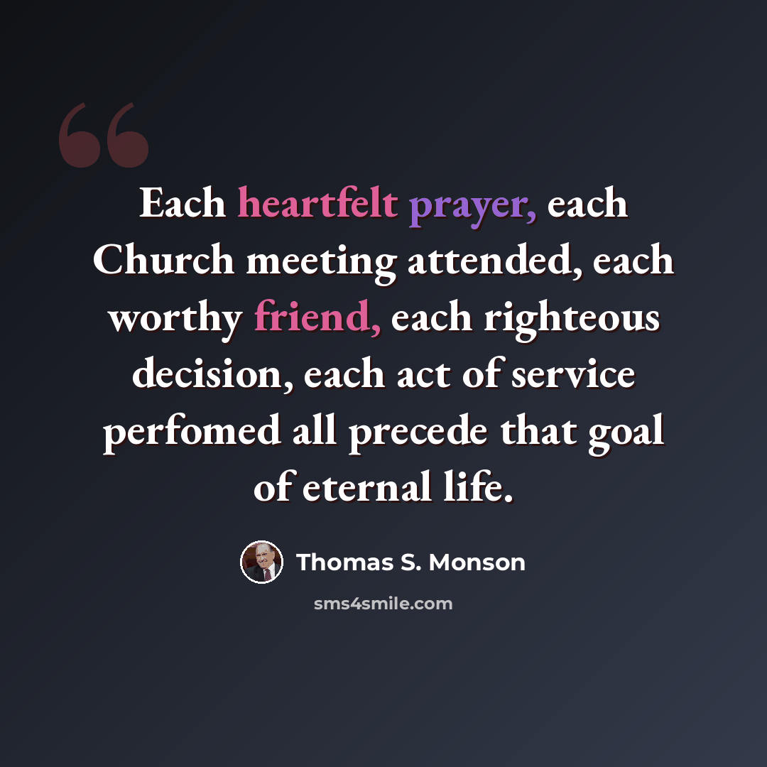 “Each heartfelt prayer, each Church meeting attended, each worthy friend, each righteous decision, each act of service perfomed all precede that goal of eternal life.” quote by Thomas S. Monson