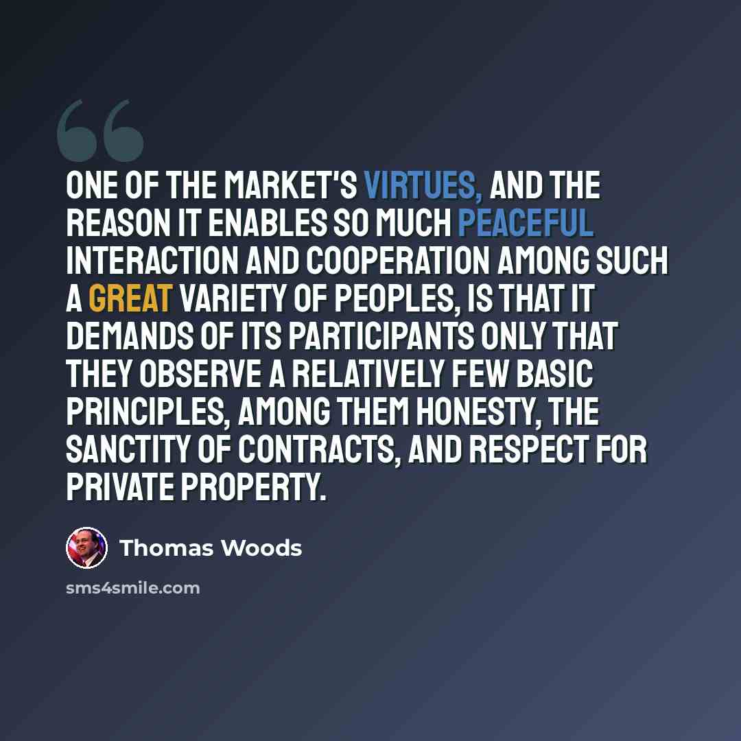 “One of the market's virtues, and the reason it enables so much peaceful interaction and cooperation among such a great variety of peoples, is that it demands of its participants only that they observe a relatively few basic principles, among them honesty, the sanctity of contracts, and respect for…” quote by Thomas Woods