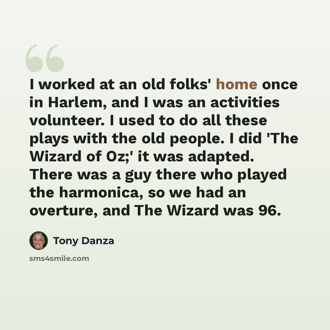 “I worked at an old folks' home once in Harlem, and I was an activities volunteer. I used to do all these plays with the old people. I did 'The Wizard of Oz;' it was adapted. There was a guy there who played the harmonica, so we had an overture, and The Wizard was 96.” quote by Tony Danza