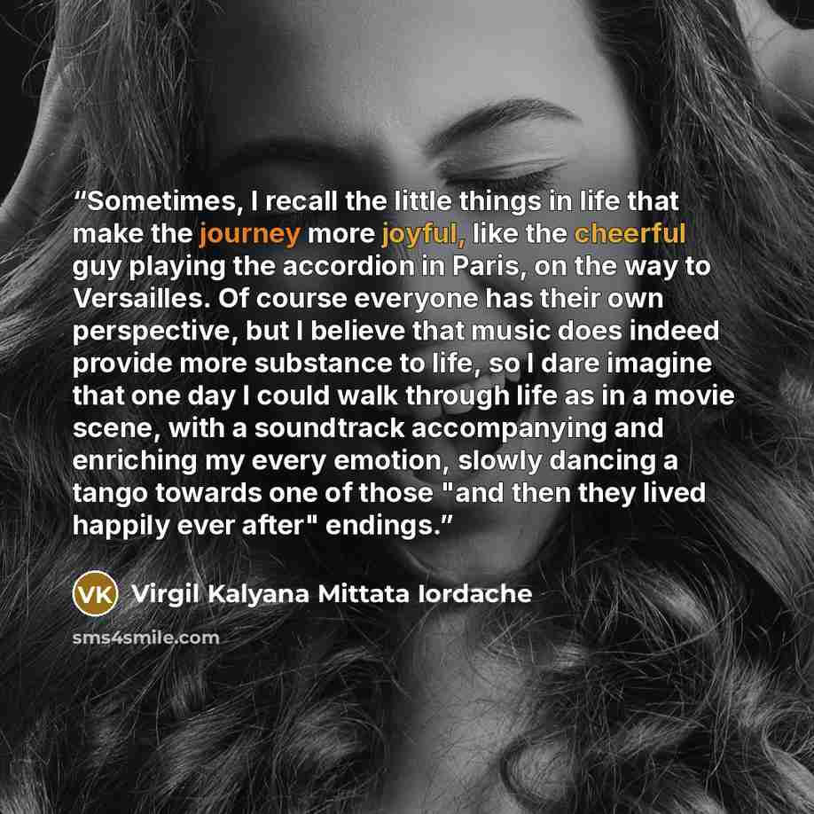“Sometimes, I recall the little things in life that make the journey more joyful, like the cheerful guy playing the accordion in Paris, on the way to Versailles. Of course everyone has their own perspective, but I believe that music does indeed provide more substance to life, so I dare imagine that…” quote by Virgil Kalyana Mittata Iordache