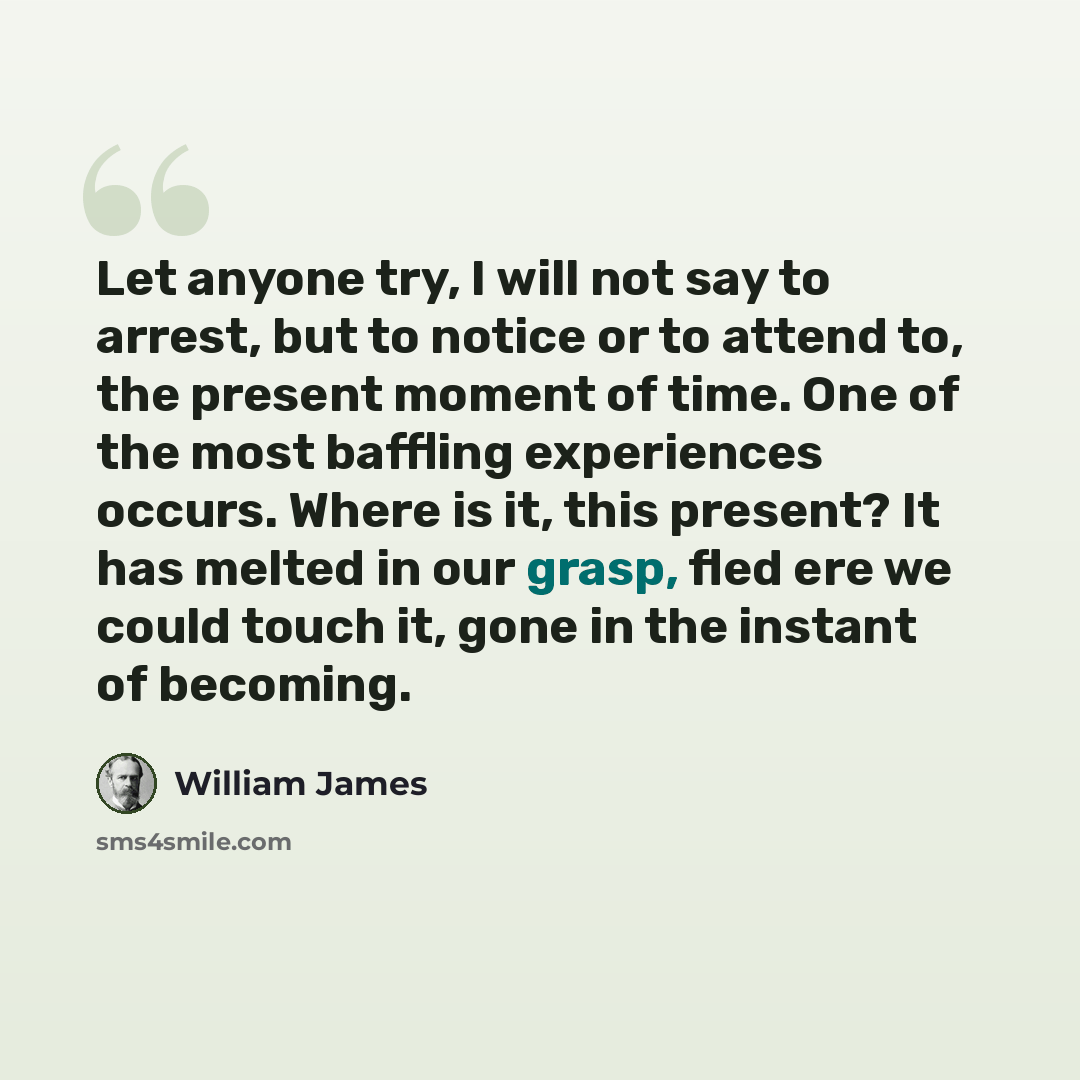 “Let anyone try, I will not say to arrest, but to notice or to attend to, the present moment of time. One of the most baffling experiences occurs. Where is it, this present? It has melted in our grasp, fled ere we could touch it, gone in the instant of becoming.” quote by William James
