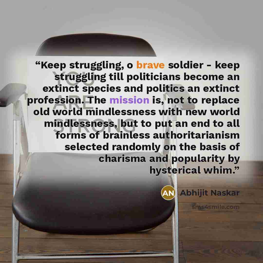 “Keep struggling, o brave soldier - keep struggling till politicians become an extinct species and politics an extinct profession. The mission is, not to replace old world mindlessness with new world mindlessness, but to put an end to all forms of brainless authoritarianism selected randomly on the…” quote by Abhijit Naskar